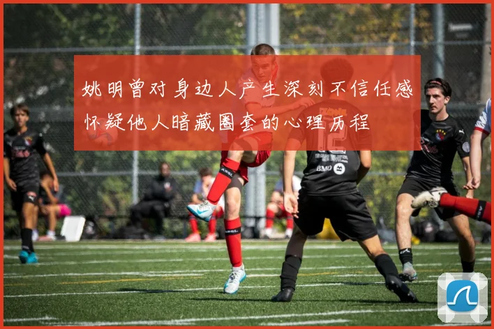 姚明曾对身边人产生深刻不信任感怀疑他人暗藏圈套的心理历程