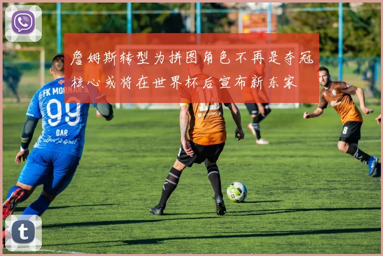 詹姆斯转型为拼图角色不再是夺冠核心或将在世界杯后宣布新东家
