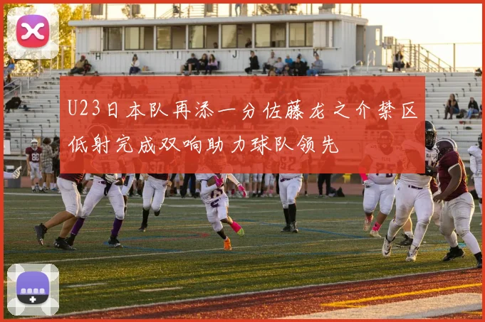 U23日本队再添一分佐藤龙之介禁区低射完成双响助力球队领先