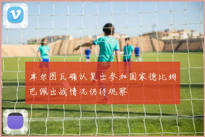 库尔图瓦确认复出参加国家德比姆巴佩出战情况仍待观察