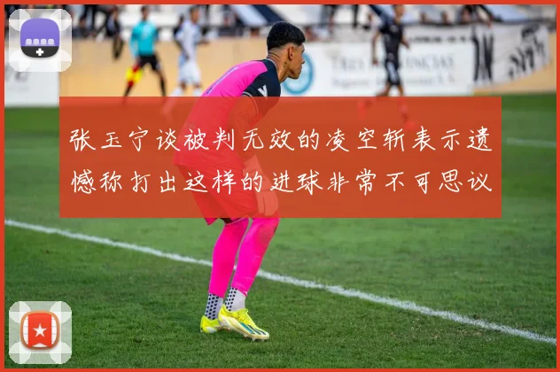 张玉宁谈被判无效的凌空斩表示遗憾称打出这样的进球非常不可思议