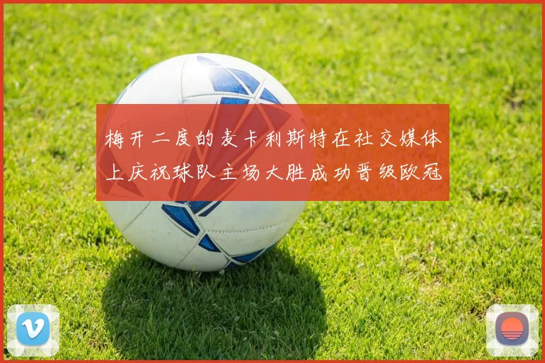 梅开二度的麦卡利斯特在社交媒体上庆祝球队主场大胜成功晋级欧冠16强
