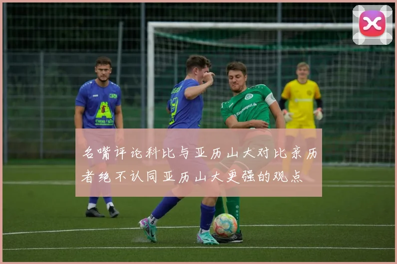 名嘴评论科比与亚历山大对比亲历者绝不认同亚历山大更强的观点