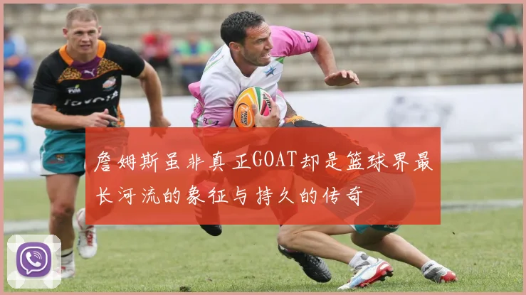 詹姆斯虽非真正GOAT却是篮球界最长河流的象征与持久的传奇