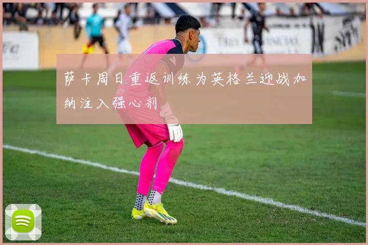 萨卡周日重返训练为英格兰迎战加纳注入强心剂