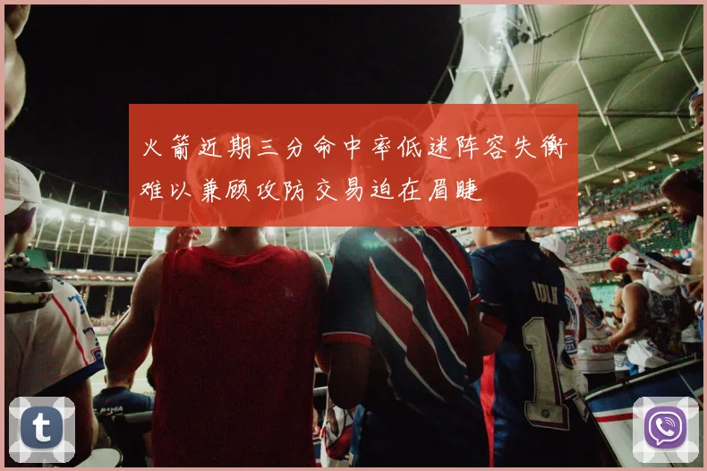 火箭近期三分命中率低迷阵容失衡难以兼顾攻防交易迫在眉睫