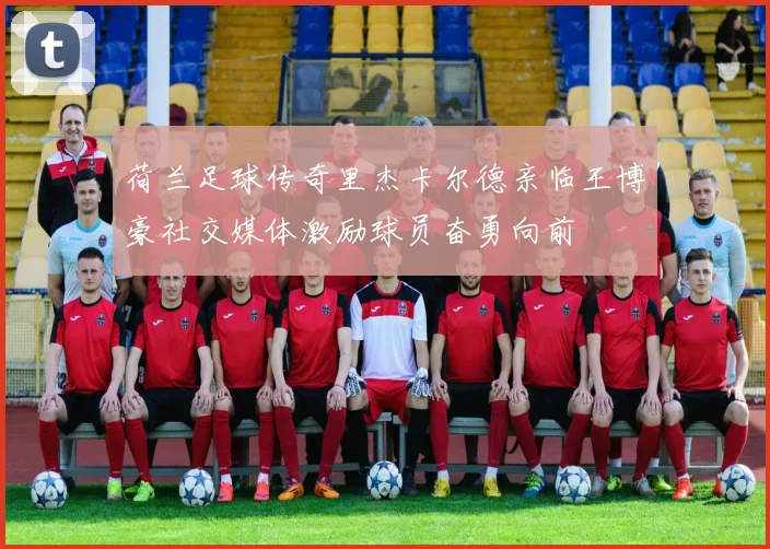 荷兰足球传奇里杰卡尔德亲临王博豪社交媒体激励球员奋勇向前