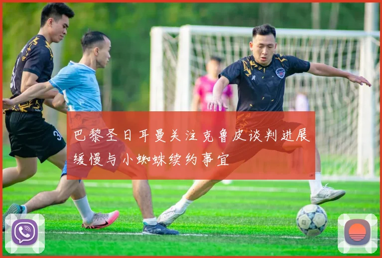 巴黎圣日耳曼关注克鲁皮谈判进展缓慢与小蜘蛛续约事宜