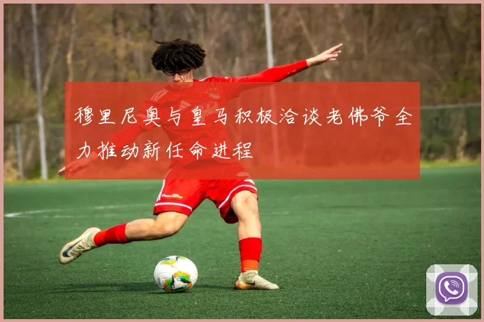 穆里尼奥与皇马积极洽谈老佛爷全力推动新任命进程