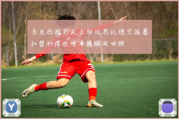 马克西精彩反击助攻恩比德空接暴扣替补席欢呼沸腾瞬间回顾