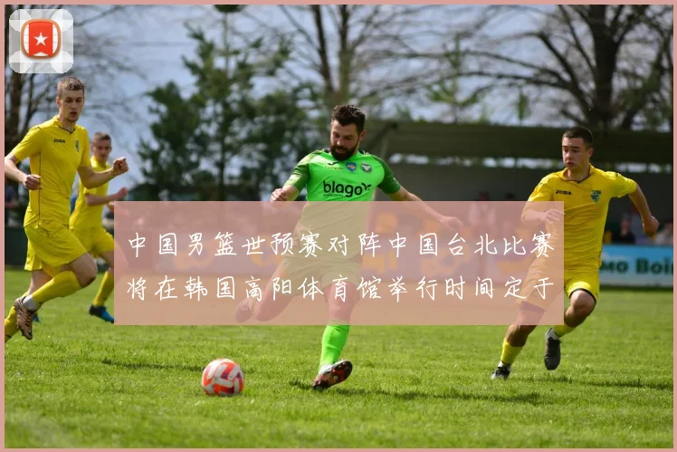 中国男篮世预赛对阵中国台北比赛将在韩国高阳体育馆举行时间定于7月6日