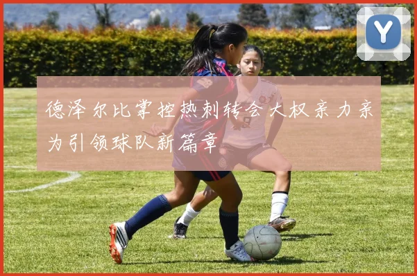 德泽尔比掌控热刺转会大权亲力亲为引领球队新篇章