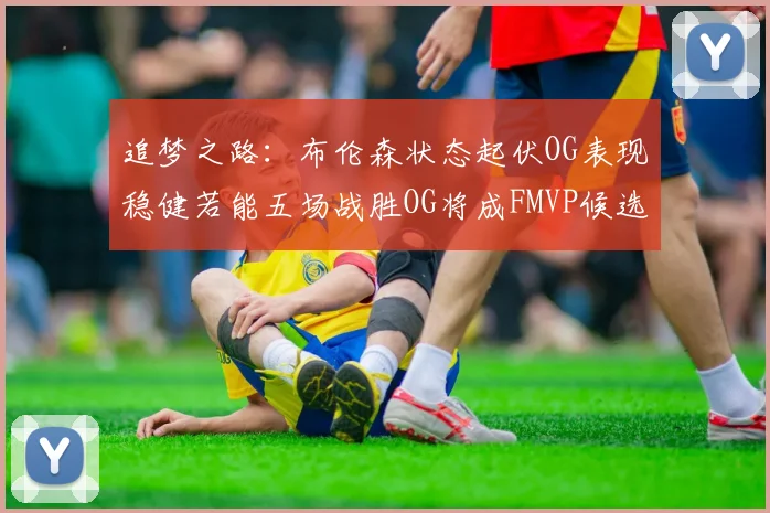 追梦之路：布伦森状态起伏OG表现稳健若能五场战胜OG将成FMVP候选