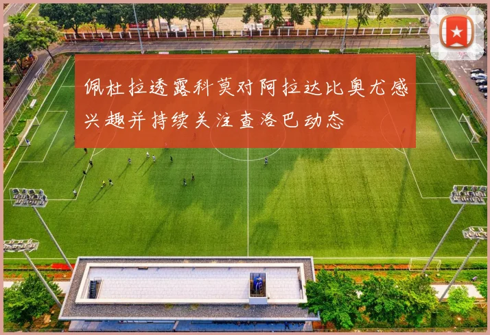 佩杜拉透露科莫对阿拉达比奥尤感兴趣并持续关注查洛巴动态