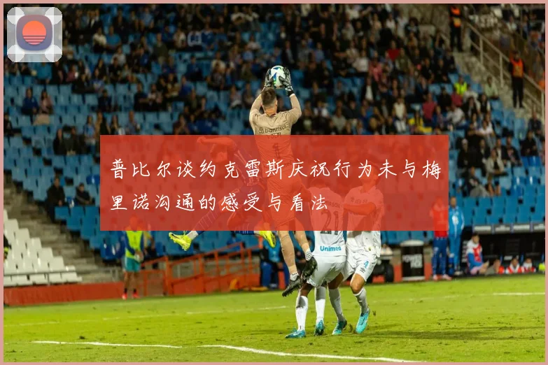 普比尔谈约克雷斯庆祝行为未与梅里诺沟通的感受与看法