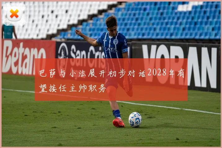 巴萨与小法展开初步对话2028年有望接任主帅职务