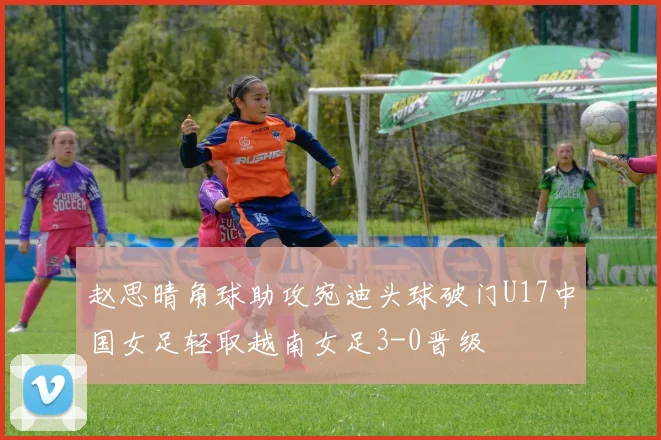 赵思晴角球助攻宛迪头球破门U17中国女足轻取越南女足3-0晋级
