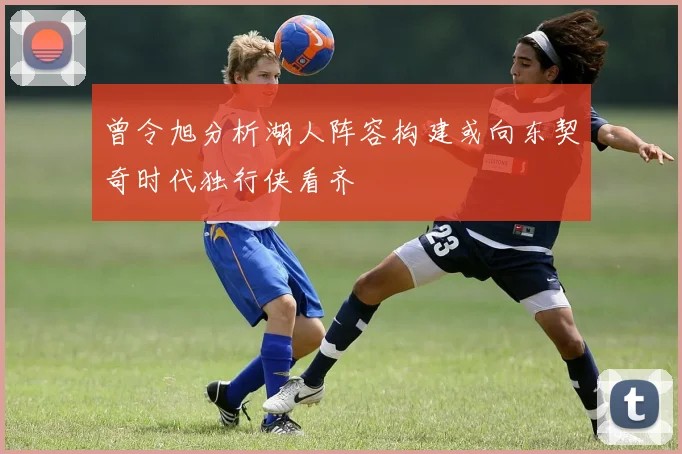 曾令旭分析湖人阵容构建或向东契奇时代独行侠看齐