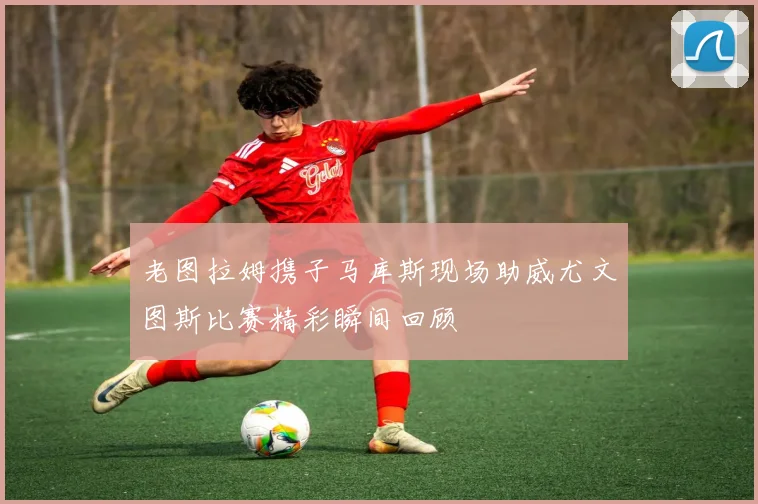 老图拉姆携子马库斯现场助威尤文图斯比赛精彩瞬间回顾