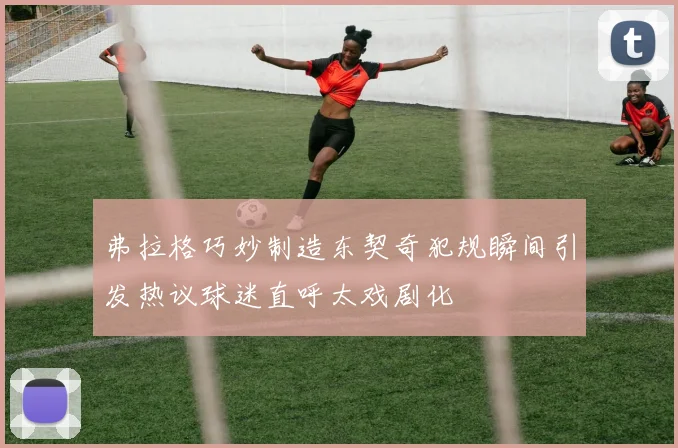 弗拉格巧妙制造东契奇犯规瞬间引发热议球迷直呼太戏剧化