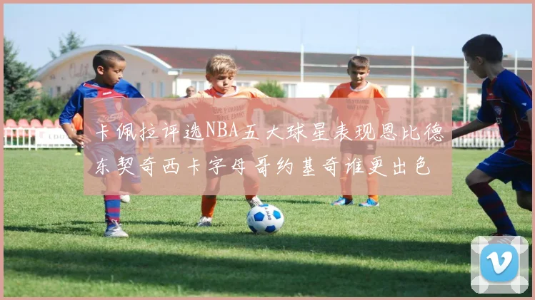 卡佩拉评选NBA五大球星表现恩比德东契奇西卡字母哥约基奇谁更出色