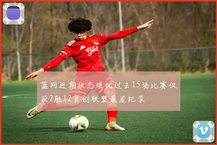 篮网近期状态堪忧过去15场比赛仅获2胜12负创联盟最差纪录