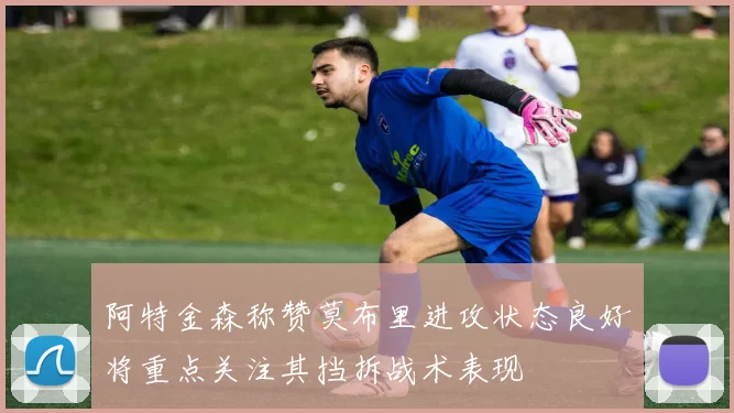 阿特金森称赞莫布里进攻状态良好将重点关注其挡拆战术表现