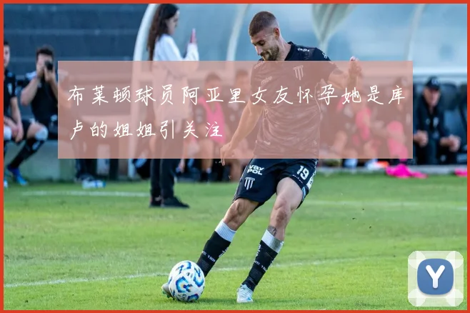 布莱顿球员阿亚里女友怀孕她是库卢的姐姐引关注