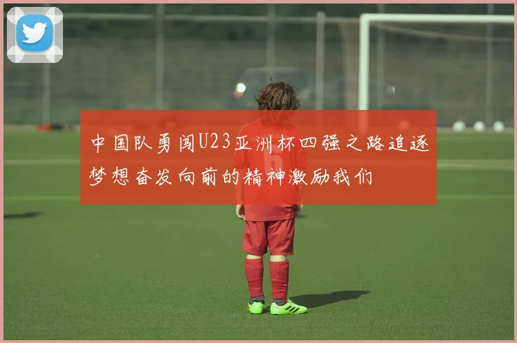 中国队勇闯U23亚洲杯四强之路追逐梦想奋发向前的精神激励我们